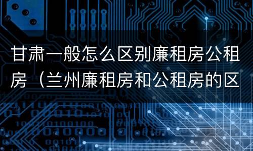 甘肃一般怎么区别廉租房公租房（兰州廉租房和公租房的区别）