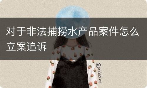 对于非法捕捞水产品案件怎么立案追诉