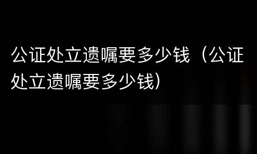 公证处立遗嘱要多少钱（公证处立遗嘱要多少钱）