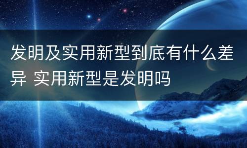 发明及实用新型到底有什么差异 实用新型是发明吗