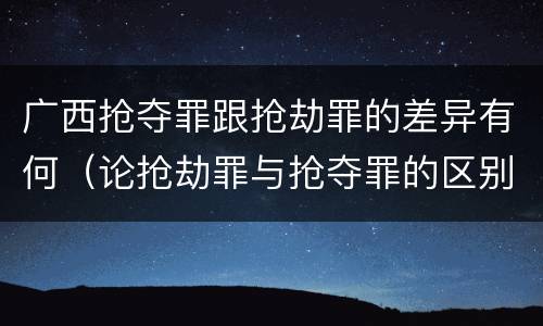 广西抢夺罪跟抢劫罪的差异有何（论抢劫罪与抢夺罪的区别）