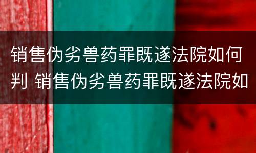 销售伪劣兽药罪既遂法院如何判 销售伪劣兽药罪既遂法院如何判定