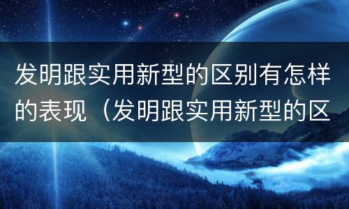 发明跟实用新型的区别有怎样的表现（发明跟实用新型的区别有怎样的表现和特点）