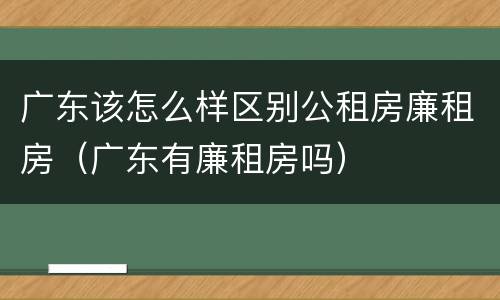广东该怎么样区别公租房廉租房（广东有廉租房吗）