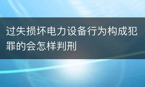 过失损坏电力设备行为构成犯罪的会怎样判刑