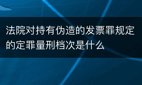 法院对持有伪造的发票罪规定的定罪量刑档次是什么