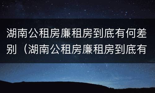 湖南公租房廉租房到底有何差别（湖南公租房廉租房到底有何差别呢）