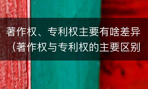 著作权、专利权主要有啥差异（著作权与专利权的主要区别）