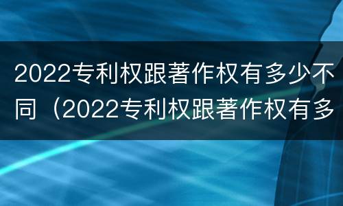 2022专利权跟著作权有多少不同（2022专利权跟著作权有多少不同呢）