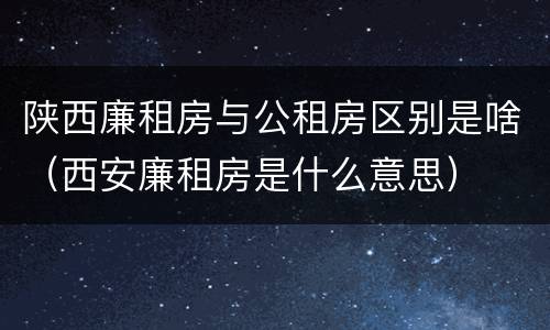 陕西廉租房与公租房区别是啥（西安廉租房是什么意思）