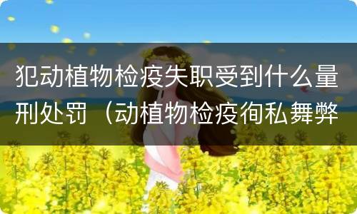 犯动植物检疫失职受到什么量刑处罚（动植物检疫徇私舞弊罪量刑）