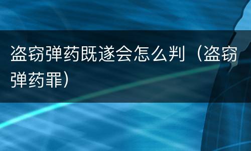 盗窃弹药既遂会怎么判（盗窃弹药罪）
