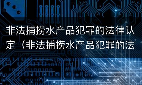 非法捕捞水产品犯罪的法律认定（非法捕捞水产品犯罪的法律认定依据）