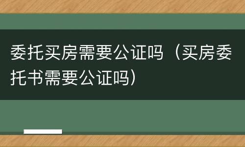 委托买房需要公证吗（买房委托书需要公证吗）