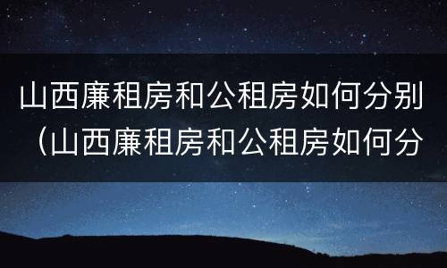 山西廉租房和公租房如何分别（山西廉租房和公租房如何分别的）