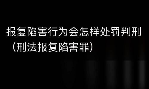 报复陷害行为会怎样处罚判刑（刑法报复陷害罪）