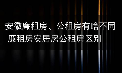 安徽廉租房、公租房有啥不同 廉租房安居房公租房区别