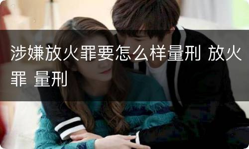 涉嫌放火罪要怎么样量刑 放火罪 量刑