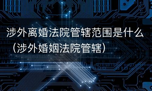 涉外离婚法院管辖范围是什么(涉外婚姻法院管辖)