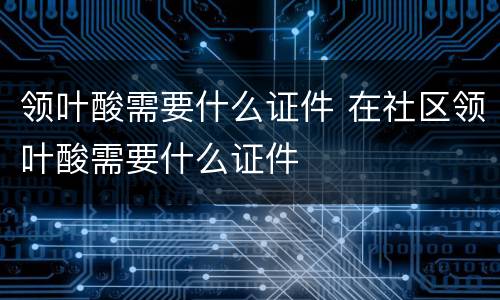 领叶酸需要什么证件 在社区领叶酸需要什么证件
