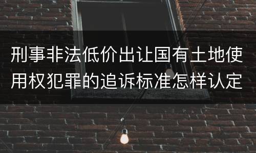 刑事非法低价出让国有土地使用权犯罪的追诉标准怎样认定