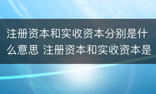 注册资本和实收资本分别是什么意思 注册资本和实收资本是一回事吗