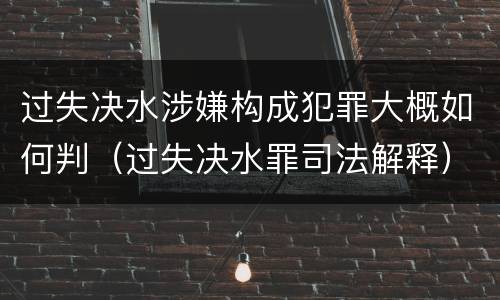 过失决水涉嫌构成犯罪大概如何判（过失决水罪司法解释）