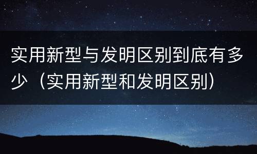 实用新型与发明区别到底有多少（实用新型和发明区别）