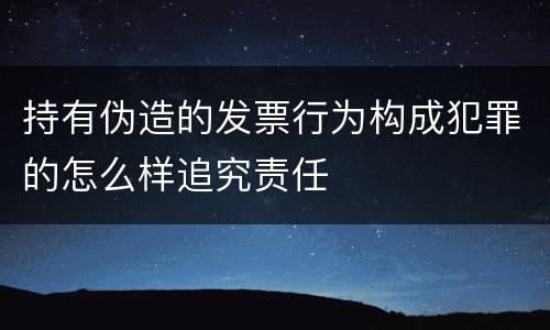 持有伪造的发票行为构成犯罪的怎么样追究责任