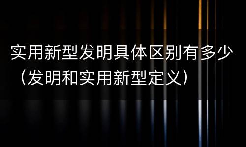 实用新型发明具体区别有多少（发明和实用新型定义）