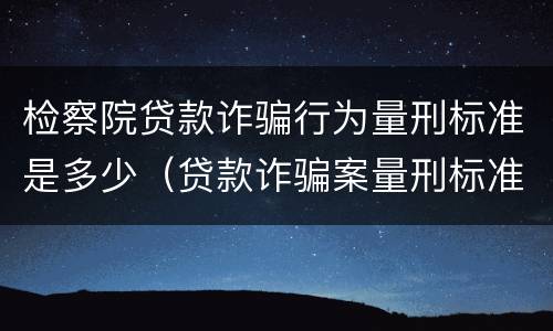 检察院贷款诈骗行为量刑标准是多少（贷款诈骗案量刑标准）