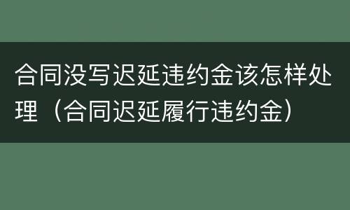 合同没写迟延违约金该怎样处理（合同迟延履行违约金）