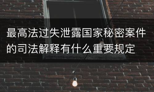 最高法过失泄露国家秘密案件的司法解释有什么重要规定