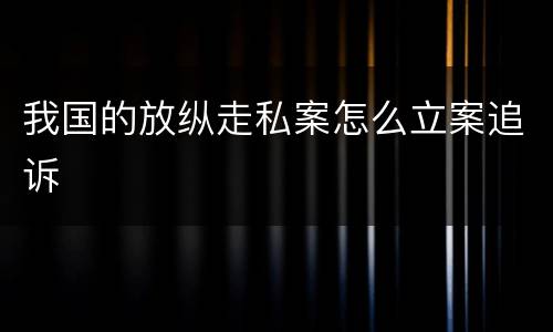 我国的放纵走私案怎么立案追诉