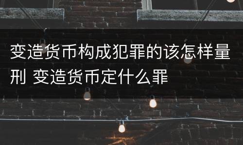 变造货币构成犯罪的该怎样量刑 变造货币定什么罪