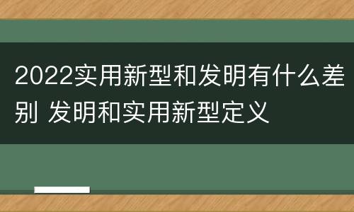 2022实用新型和发明有什么差别 发明和实用新型定义
