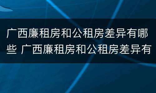 广西廉租房和公租房差异有哪些 广西廉租房和公租房差异有哪些地方