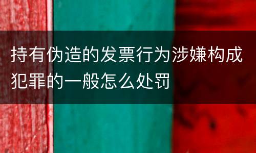 持有伪造的发票行为涉嫌构成犯罪的一般怎么处罚
