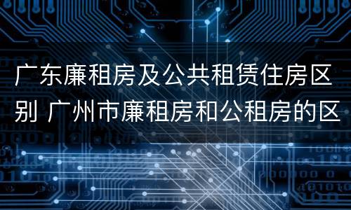 广东廉租房及公共租赁住房区别 广州市廉租房和公租房的区别