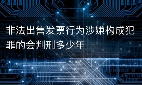 非法出售发票行为涉嫌构成犯罪的会判刑多少年