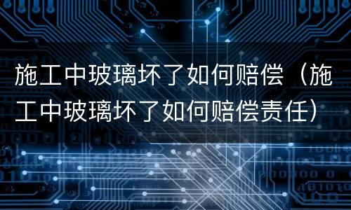 施工中玻璃坏了如何赔偿（施工中玻璃坏了如何赔偿责任）