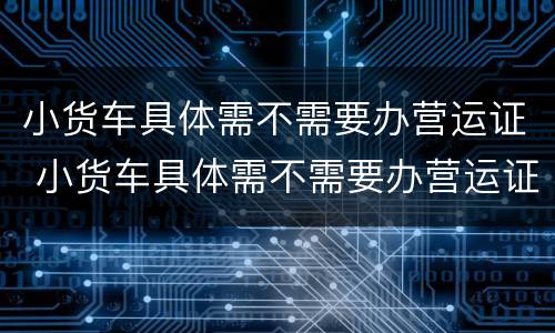 小货车具体需不需要办营运证 小货车具体需不需要办营运证呢
