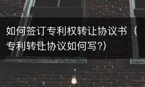 如何签订专利权转让协议书(专利转让协议如何写?)