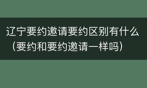 辽宁要约邀请要约区别有什么（要约和要约邀请一样吗）