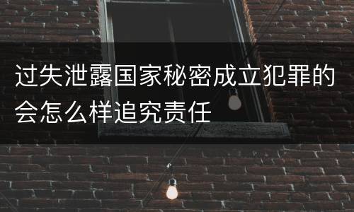 过失泄露国家秘密成立犯罪的会怎么样追究责任