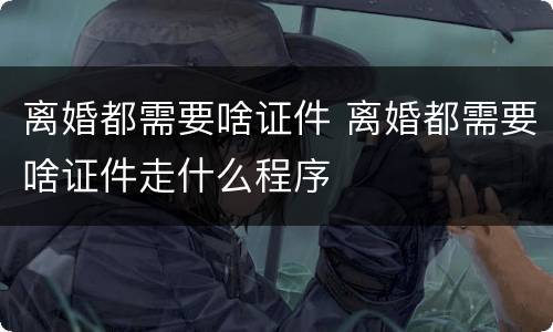 离婚都需要啥证件 离婚都需要啥证件走什么程序