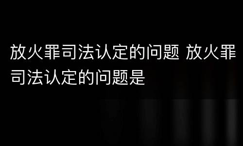 放火罪司法认定的问题 放火罪司法认定的问题是