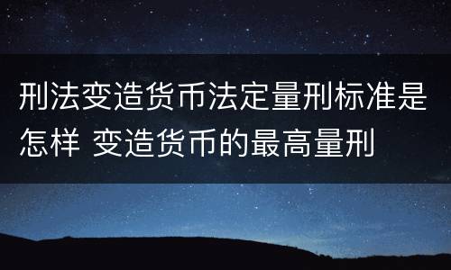 刑法变造货币法定量刑标准是怎样 变造货币的最高量刑
