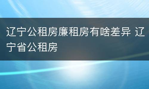 辽宁公租房廉租房有啥差异 辽宁省公租房