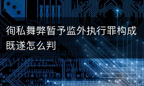 徇私舞弊暂予监外执行罪构成既遂怎么判